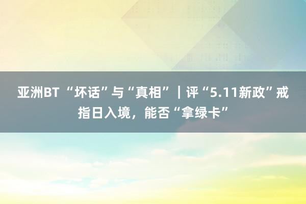 亚洲BT “坏话”与“真相”｜评“5.11新政”戒指日入境，能否“拿绿卡”