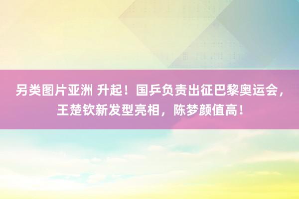 另类图片亚洲 升起！国乒负责出征巴黎奥运会，王楚钦新发型亮相，陈梦颜值高！