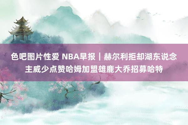 色吧图片性爱 NBA早报｜赫尔利拒却湖东说念主威少点赞哈姆加盟雄鹿大乔招募哈特