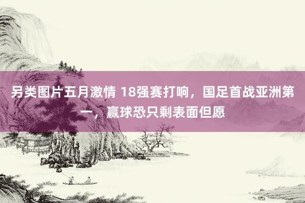 另类图片五月激情 18强赛打响，国足首战亚洲第一，赢球恐只剩表面但愿