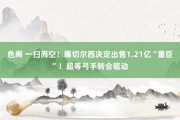 色阁 一扫而空！曝切尔西决定出售1.21亿“重臣”！超等弓手转会驱动