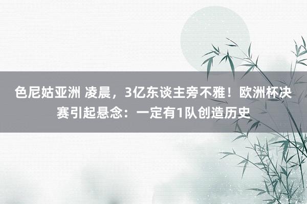 色尼姑亚洲 凌晨，3亿东谈主旁不雅！欧洲杯决赛引起悬念：一定有1队创造历史