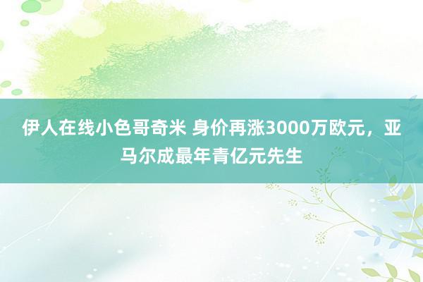 伊人在线小色哥奇米 身价再涨3000万欧元，亚马尔成最年青亿元先生