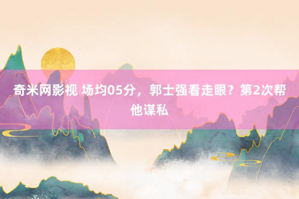 奇米网影视 场均05分，郭士强看走眼？第2次帮他谋私