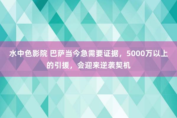 水中色影院 巴萨当今急需要证据，5000万以上的引援，会迎来逆袭契机