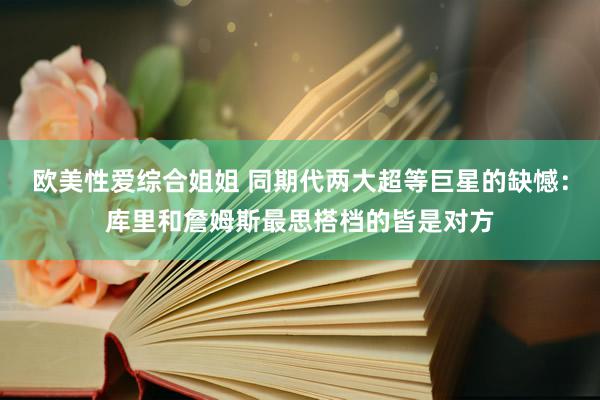 欧美性爱综合姐姐 同期代两大超等巨星的缺憾：库里和詹姆斯最思搭档的皆是对方