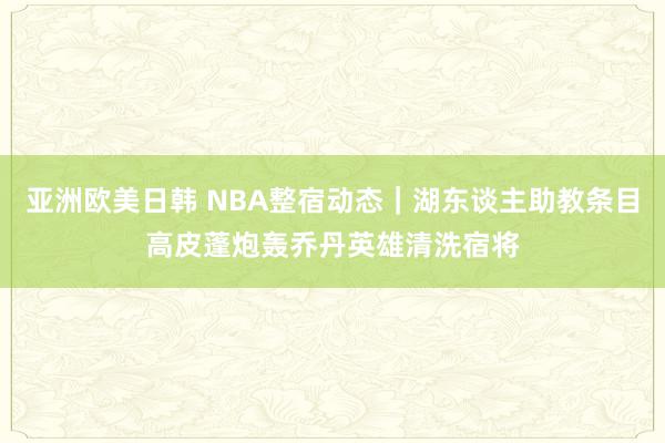 亚洲欧美日韩 NBA整宿动态｜湖东谈主助教条目高皮蓬炮轰乔丹英雄清洗宿将