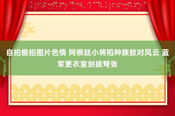 自拍偷拍图片色情 阿根廷小将陷种族敌对风云 蓝军更衣室剑拔弩张