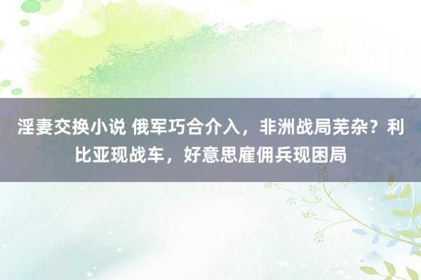 淫妻交换小说 俄军巧合介入，非洲战局芜杂？利比亚现战车，好意思雇佣兵现困局