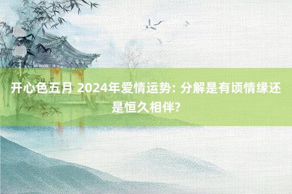 开心色五月 2024年爱情运势: 分解是有顷情缘还是恒久相伴?