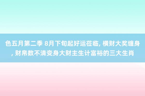 色五月第二季 8月下旬起好运莅临, 横财大奖缠身, 财帛数不清变身大财主生计富裕的三大生肖