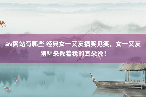 av网站有哪些 经典女一又友搞笑见笑，女一又友刚醒来揪着我的耳朵说！