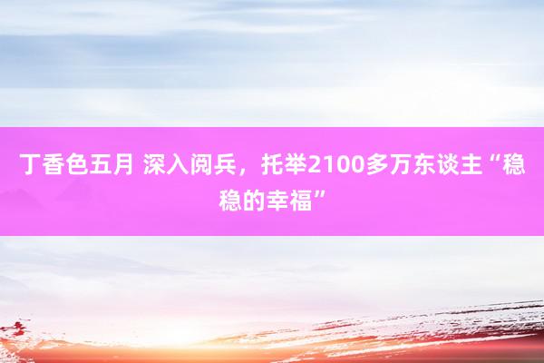 丁香色五月 深入阅兵，托举2100多万东谈主“稳稳的幸福”