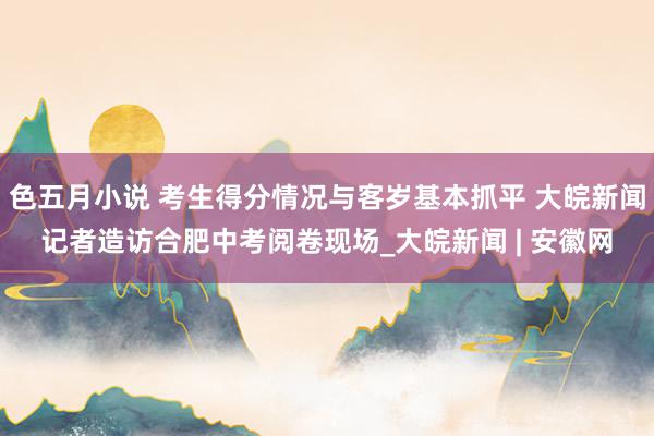 色五月小说 考生得分情况与客岁基本抓平 大皖新闻记者造访合肥中考阅卷现场_大皖新闻 | 安徽网