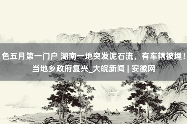 色五月第一门户 湖南一地突发泥石流，有车辆被埋！当地乡政府复兴_大皖新闻 | 安徽网