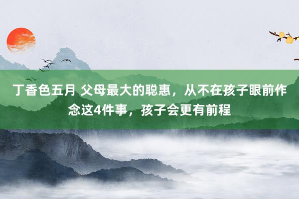 丁香色五月 父母最大的聪惠，从不在孩子眼前作念这4件事，孩子会更有前程