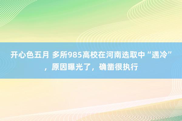 开心色五月 多所985高校在河南选取中“遇冷”，原因曝光了，确凿很执行