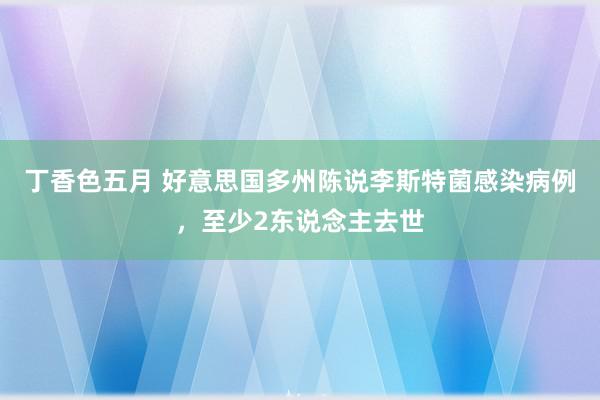 丁香色五月 好意思国多州陈说李斯特菌感染病例，至少2东说念主去世