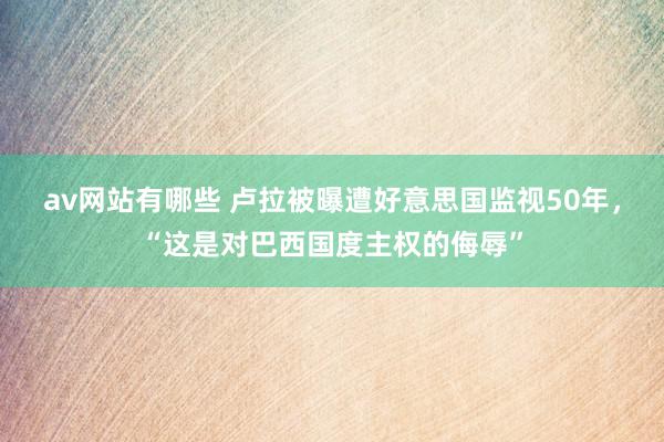 av网站有哪些 卢拉被曝遭好意思国监视50年，“这是对巴西国度主权的侮辱”