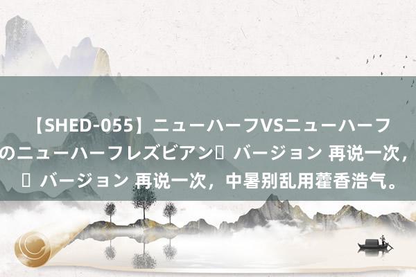 【SHED-055】ニューハーフVSニューハーフ 不純同性肛遊 2 魅惑のニューハーフレズビアン・バージョン 再说一次，中暑别乱用藿香浩气。