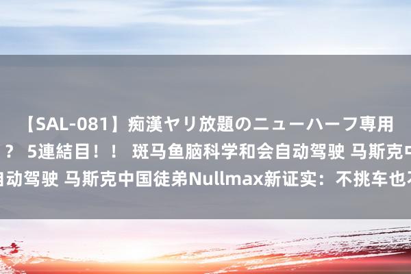 【SAL-081】痴漢ヤリ放題のニューハーフ専用車は本当にあるのか！？ 5連結目！！ 斑马鱼脑科学和会自动驾驶 马斯克中国徒弟Nullmax新证实：不挑车也不挑芯片