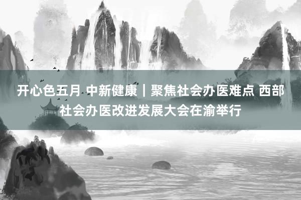 开心色五月 中新健康｜聚焦社会办医难点 西部社会办医改进发展大会在渝举行