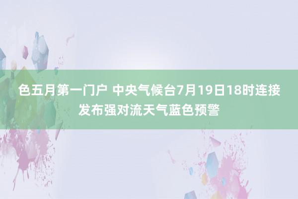 色五月第一门户 中央气候台7月19日18时连接发布强对流天气蓝色预警