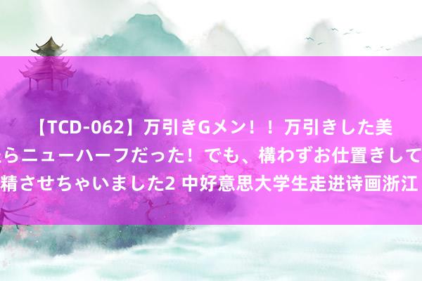 【TCD-062】万引きGメン！！万引きした美女を折檻しようと思ったらニューハーフだった！でも、構わずお仕置きして射精させちゃいました2 中好意思大学生走进诗画浙江 千里浸式感受千年文化魔力