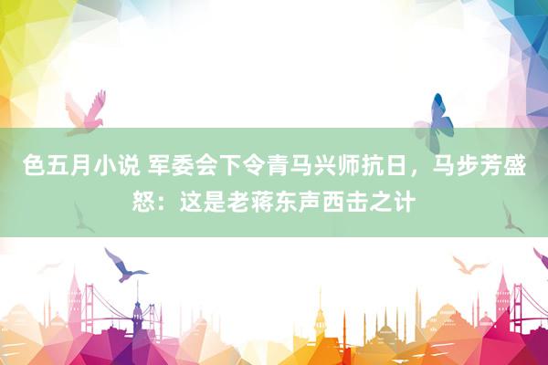 色五月小说 军委会下令青马兴师抗日，马步芳盛怒：这是老蒋东声西击之计