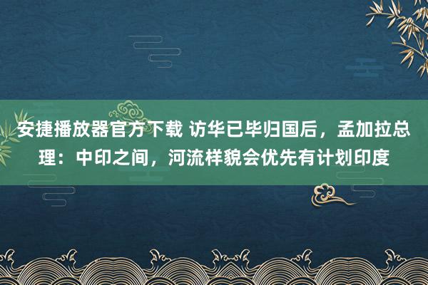 安捷播放器官方下载 访华已毕归国后，孟加拉总理：中印之间，河流样貌会优先有计划印度