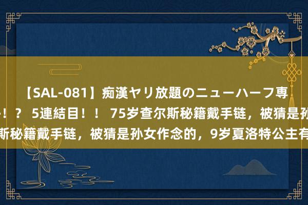 【SAL-081】痴漢ヤリ放題のニューハーフ専用車は本当にあるのか！？ 5連結目！！ 75岁查尔斯秘籍戴手链，被猜是孙女作念的，9岁夏洛特公主有同款