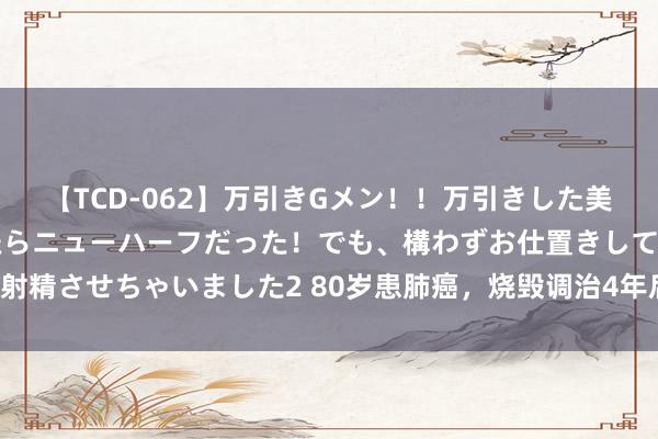 【TCD-062】万引きGメン！！万引きした美女を折檻しようと思ったらニューハーフだった！でも、構わずお仕置きして射精させちゃいました2 80岁患肺癌，烧毁调治4年后，肿瘤真是皆备袪除了！