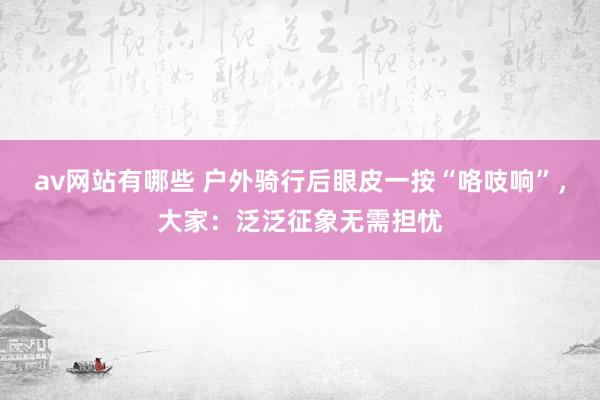 av网站有哪些 户外骑行后眼皮一按“咯吱响”，大家：泛泛征象无需担忧