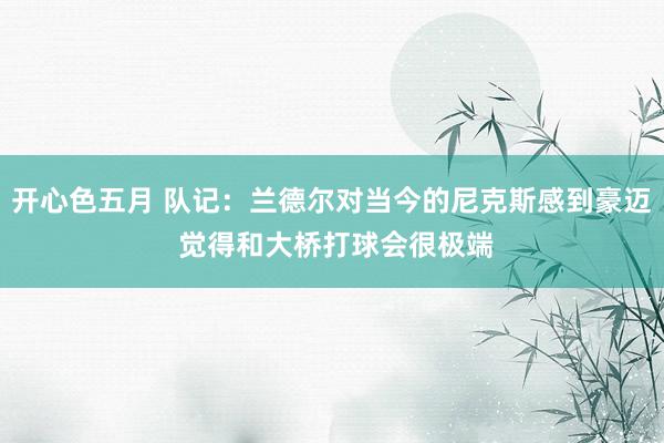 开心色五月 队记：兰德尔对当今的尼克斯感到豪迈 觉得和大桥打球会很极端