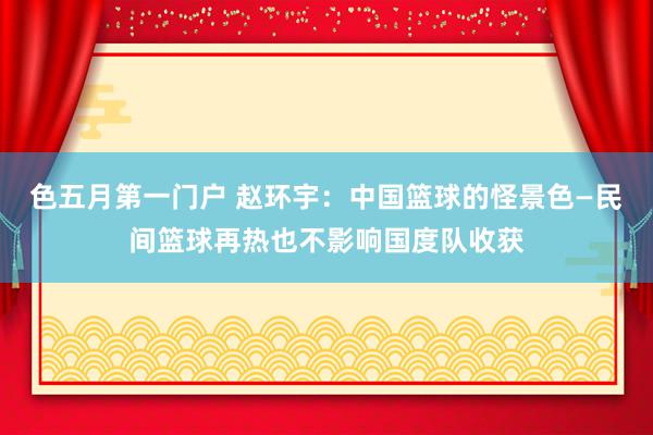 色五月第一门户 赵环宇：中国篮球的怪景色—民间篮球再热也不影响国度队收获