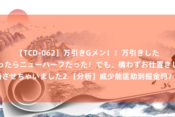 【TCD-062】万引きGメン！！万引きした美女を折檻しようと思ったらニューハーフだった！でも、構わずお仕置きして射精させちゃいました2 【分析】威少能匡助到掘金吗？他和掘金的适配性有多高？🧐