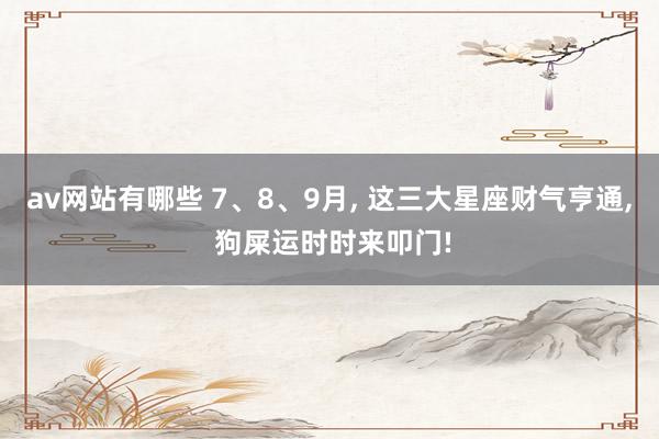 av网站有哪些 7、8、9月, 这三大星座财气亨通, 狗屎运时时来叩门!