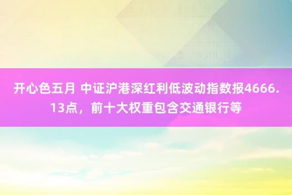 开心色五月 中证沪港深红利低波动指数报4666.13点，前十大权重包含交通银行等