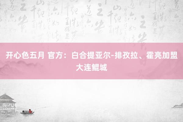 开心色五月 官方：白合提亚尔-排孜拉、霍亮加盟大连鲲城