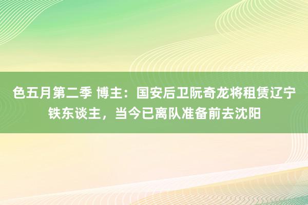 色五月第二季 博主：国安后卫阮奇龙将租赁辽宁铁东谈主，当今已离队准备前去沈阳