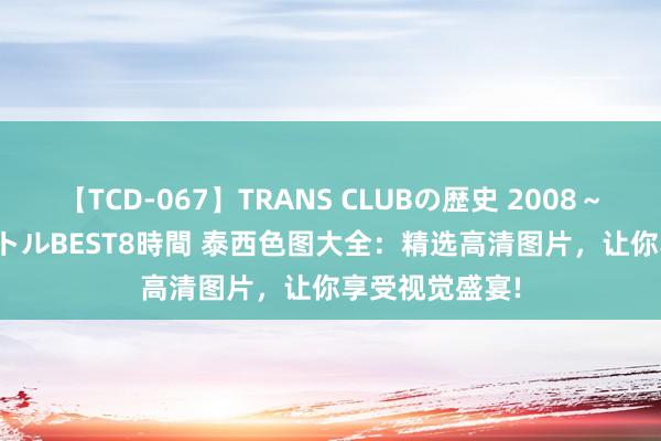 【TCD-067】TRANS CLUBの歴史 2008～2011 44タイトルBEST8時間 泰西色图大全：精选高清图片，让你享受视觉盛宴!