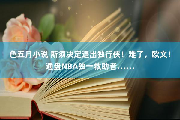 色五月小说 斯须决定退出独行侠！难了，欧文！通盘NBA独一救助者……