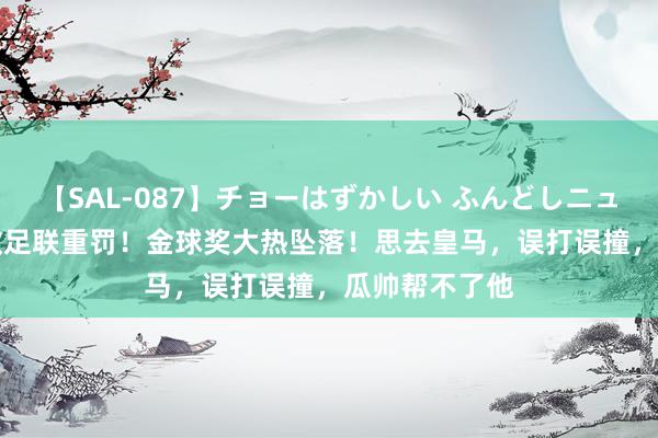 【SAL-087】チョーはずかしい ふんどしニューハーフ 2 欧足联重罚！金球奖大热坠落！思去皇马，误打误撞，瓜帅帮不了他