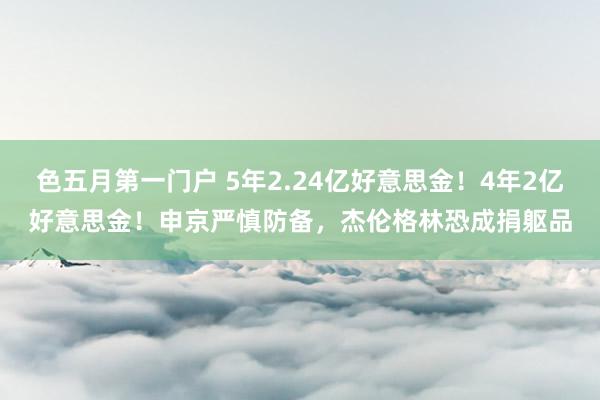 色五月第一门户 5年2.24亿好意思金！4年2亿好意思金！申京严慎防备，杰伦格林恐成捐躯品