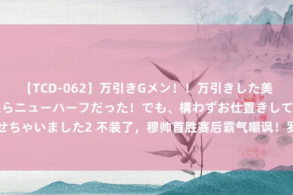 【TCD-062】万引きGメン！！万引きした美女を折檻しようと思ったらニューハーフだった！でも、構わずお仕置きして射精させちゃいました2 不装了，穆帅首胜赛后霸气嘲讽！罗马后悔没，球迷：在教学裁判了