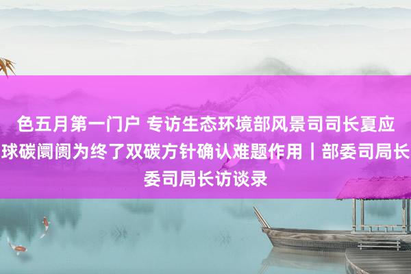 色五月第一门户 专访生态环境部风景司司长夏应显：寰球碳阛阓为终了双碳方针确认难题作用｜部委司局长访谈录