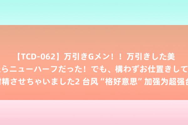 【TCD-062】万引きGメン！！万引きした美女を折檻しようと思ったらニューハーフだった！でも、構わずお仕置きして射精させちゃいました2 台风“格好意思”加强为超强台风级 今晚或将在台湾登陆