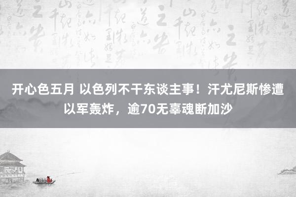 开心色五月 以色列不干东谈主事！汗尤尼斯惨遭以军轰炸，逾70无辜魂断加沙