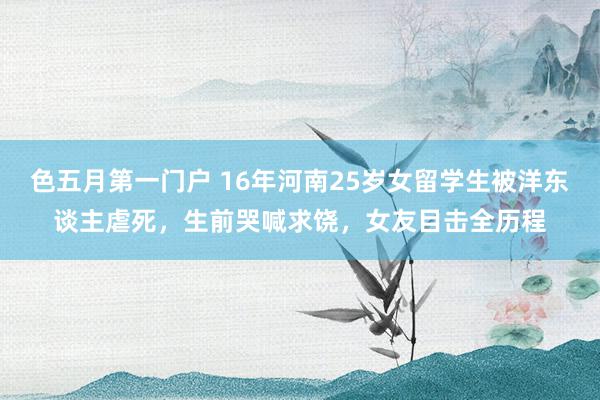 色五月第一门户 16年河南25岁女留学生被洋东谈主虐死，生前哭喊求饶，女友目击全历程