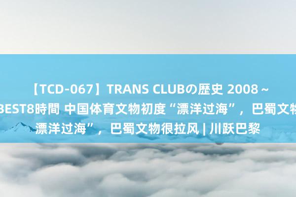 【TCD-067】TRANS CLUBの歴史 2008～2011 44タイトルBEST8時間 中国体育文物初度“漂洋过海”，巴蜀文物很拉风 | 川跃巴黎